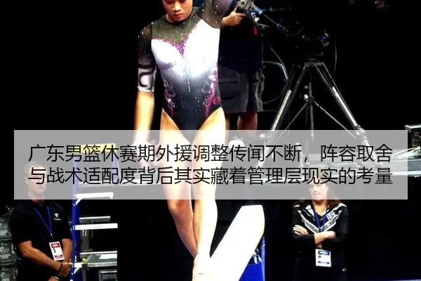广东男篮休赛期外援调整传闻不断，阵容取舍与战术适配度背后其实藏着管理层现实的考量